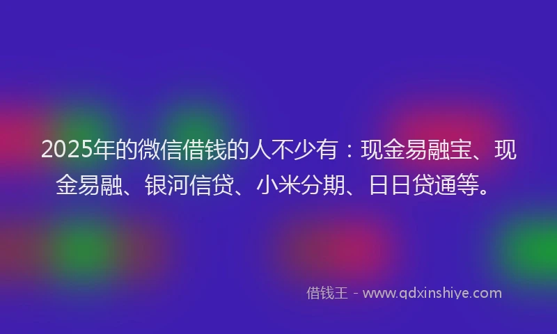 2025年的微信借钱的人不少有：现金易融宝、现金易融、银河信贷、小米分期、日日贷通等。