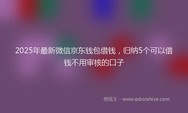 2025年最新微信京东钱包借钱，归纳5个可以借钱不用审核的口子