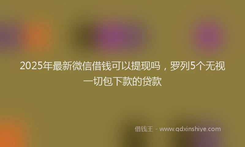 2025年最新微信借钱可以提现吗，罗列5个无视一切包下款的贷款