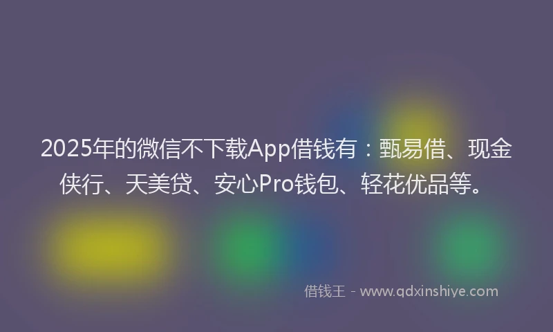2025年的微信不下载App借钱有：甄易借、现金侠行、天美贷、安心Pro钱包、轻花优品等。