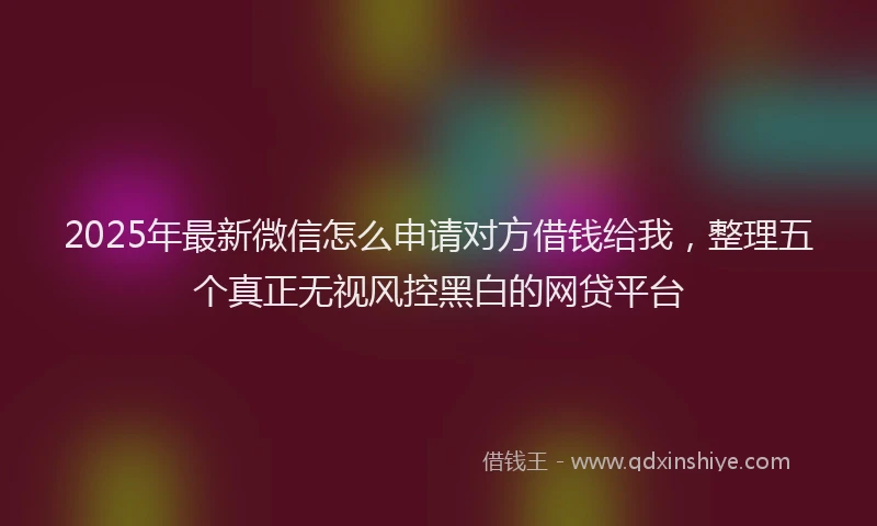 2025年最新微信怎么申请对方借钱给我，整理五个真正无视风控黑白的网贷平台