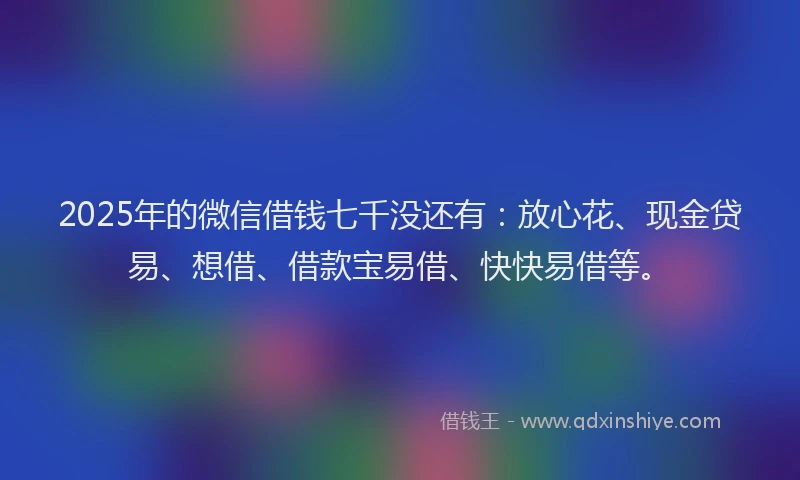2025年的微信借钱七千没还有：放心花、现金贷易、想借、借款宝易借、快快易借等。