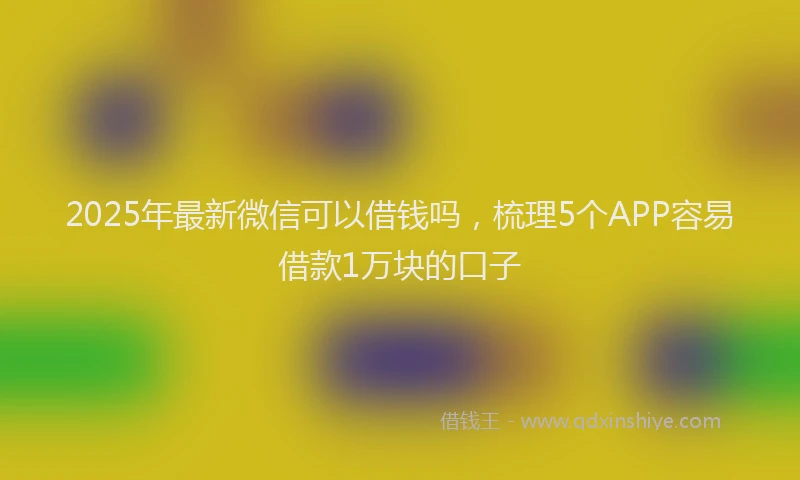 2025年最新微信可以借钱吗，梳理5个APP容易借款1万块的口子