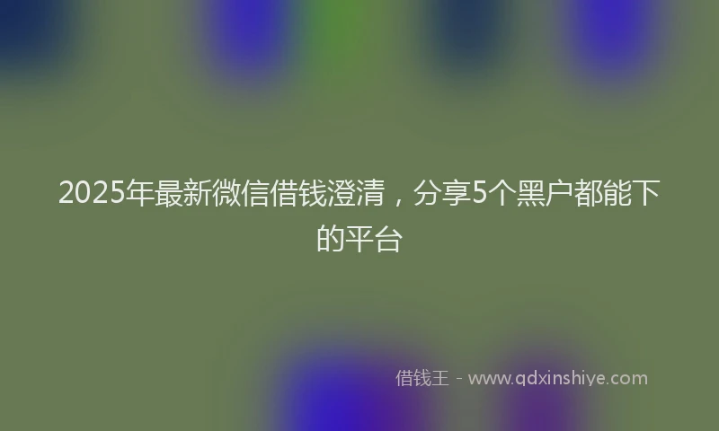2025年最新微信借钱澄清，分享5个黑户都能下的平台
