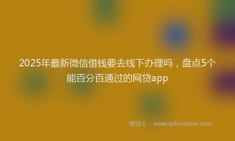 2025年最新微信借钱要去线下办理吗，盘点5个能百分百通过的网贷app