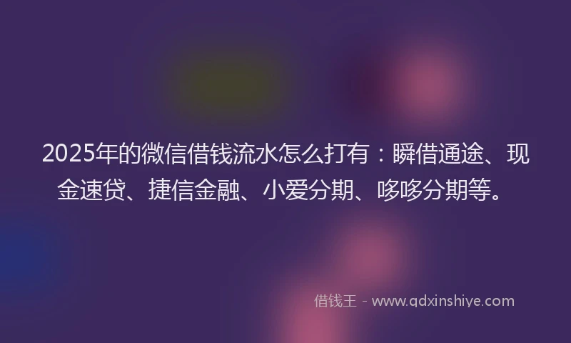 2025年的微信借钱流水怎么打有：瞬借通途、现金速贷、捷信金融、小爱分期、哆哆分期等。