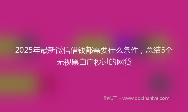 2025年最新微信借钱都需要什么条件，总结5个无视黑白户秒过的网贷