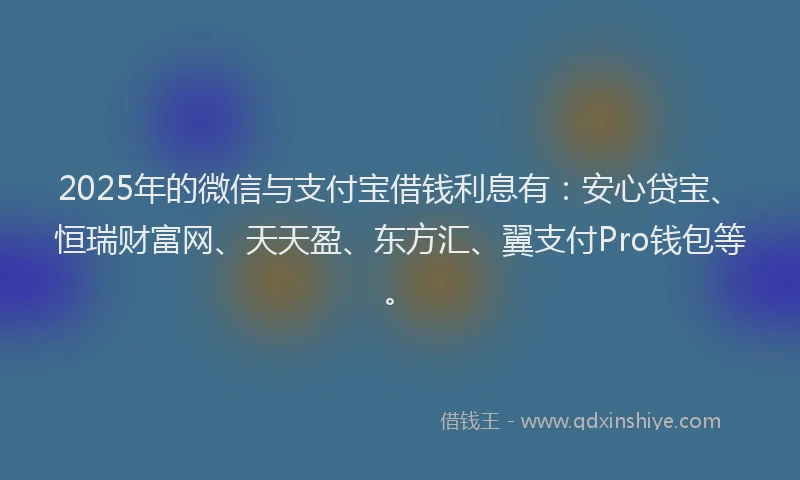2025年的微信与支付宝借钱利息有：安心贷宝、恒瑞财富网、天天盈、东方汇、翼支付Pro钱包等。