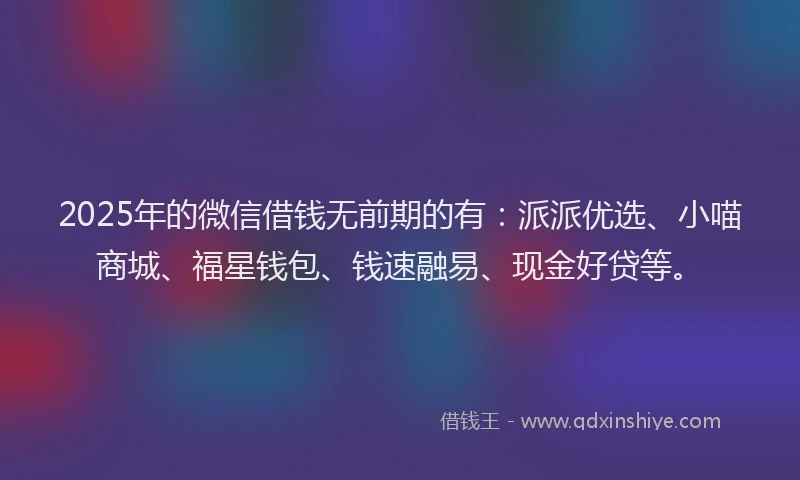2025年的微信借钱无前期的有：派派优选、小喵商城、福星钱包、钱速融易、现金好贷等。