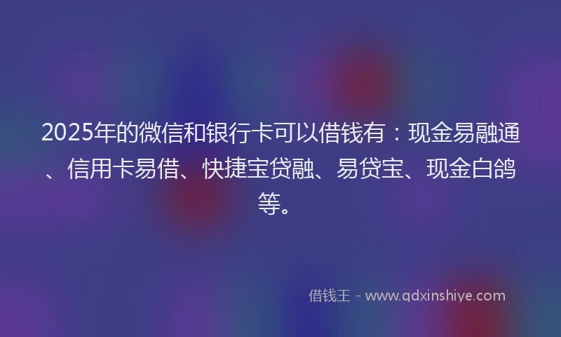 2025年的微信和银行卡可以借钱有：现金易融通、信用卡易借、快捷宝贷融、易贷宝、现金白鸽等。