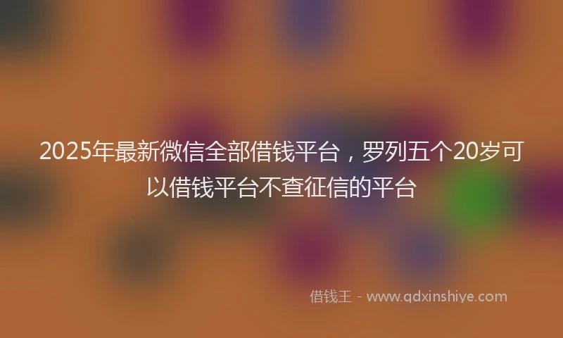 2025年最新微信全部借钱平台，罗列五个20岁可以借钱平台不查征信的平台