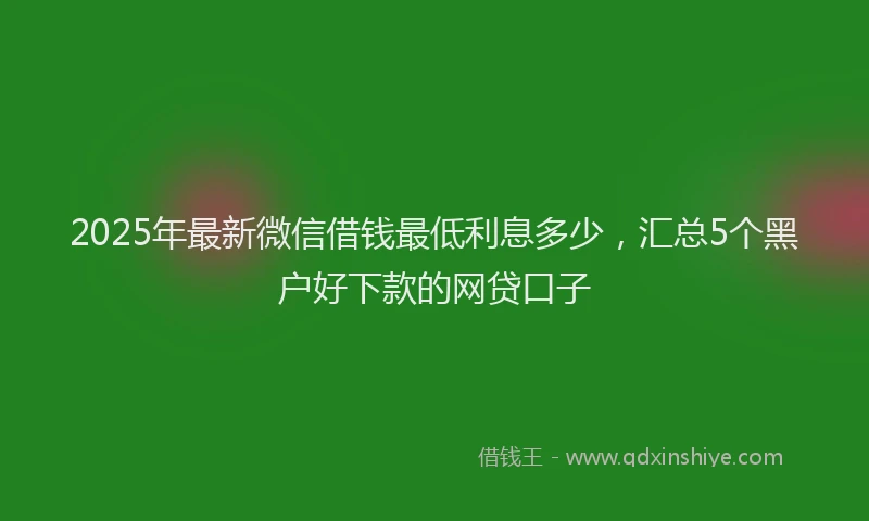 2025年最新微信借钱最低利息多少，汇总5个黑户好下款的网贷口子