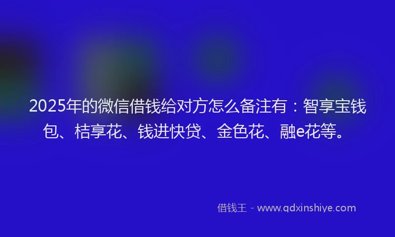 2025年的微信借钱给对方怎么备注有：智享宝钱包、桔享花、钱进快贷、金色花、融e花等。