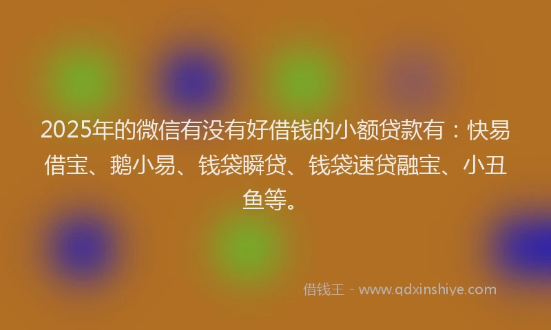 2025年的微信有没有好借钱的小额贷款有：快易借宝、鹅小易、钱袋瞬贷、钱袋速贷融宝、小丑鱼等。