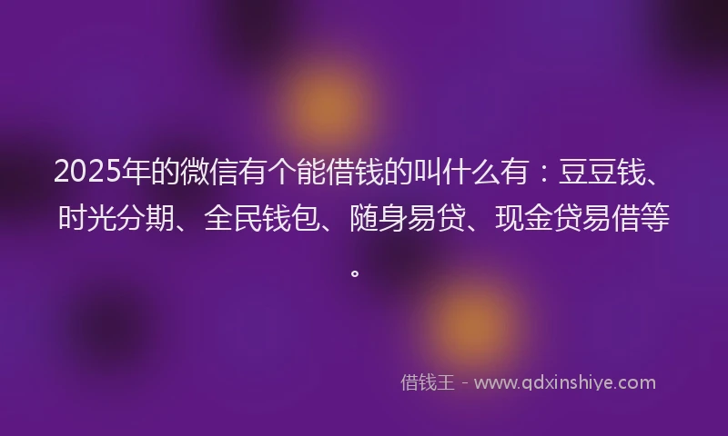 2025年的微信有个能借钱的叫什么有：豆豆钱、时光分期、全民钱包、随身易贷、现金贷易借等。