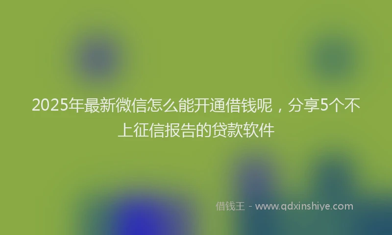 2025年最新微信怎么能开通借钱呢，分享5个不上征信报告的贷款软件
