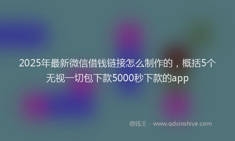 2025年最新微信借钱链接怎么制作的，概括5个无视一切包下款5000秒下款的app