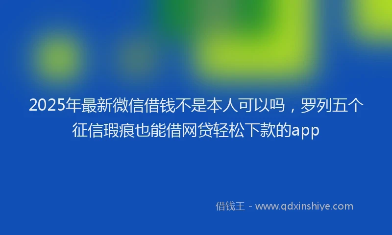 2025年最新微信借钱不是本人可以吗，罗列五个征信瑕疵也能借网贷轻松下款的app