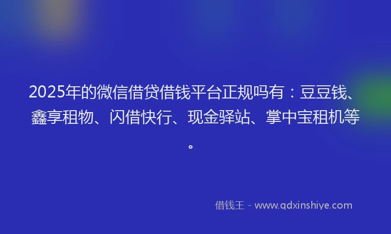 2025年的微信借贷借钱平台正规吗有：豆豆钱、鑫享租物、闪借快行、现金驿站、掌中宝租机等。