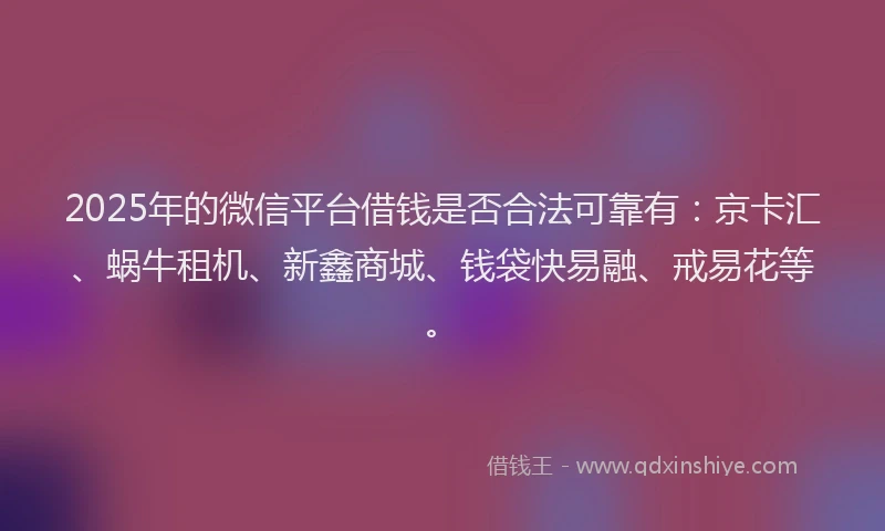 2025年的微信平台借钱是否合法可靠有：京卡汇、蜗牛租机、新鑫商城、钱袋快易融、戒易花等。