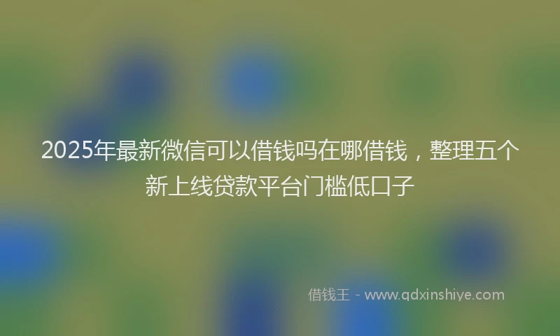 2025年最新微信可以借钱吗在哪借钱，整理五个新上线贷款平台门槛低口子