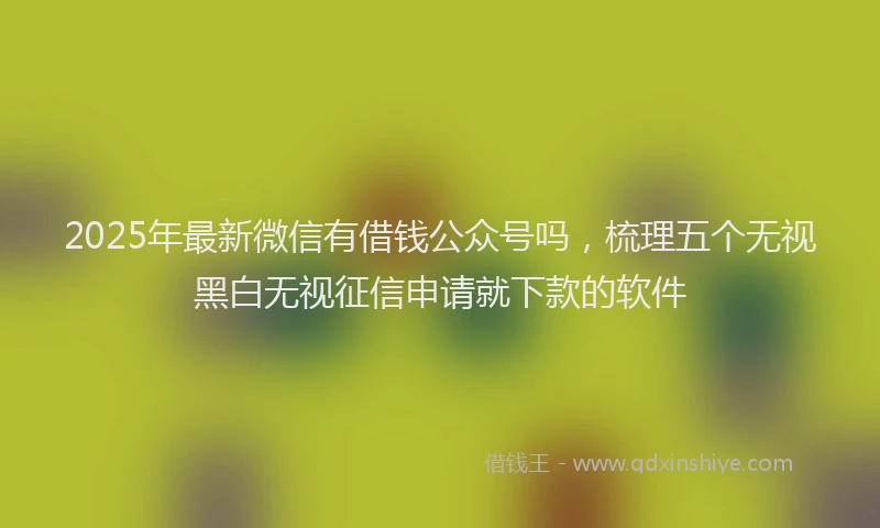 2025年最新微信有借钱公众号吗，梳理五个无视黑白无视征信申请就下款的软件
