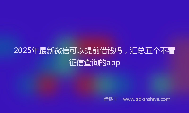 2025年最新微信可以提前借钱吗，汇总五个不看征信查询的app