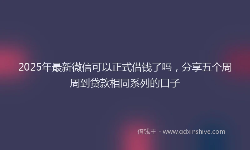 2025年最新微信可以正式借钱了吗，分享五个周周到贷款相同系列的口子