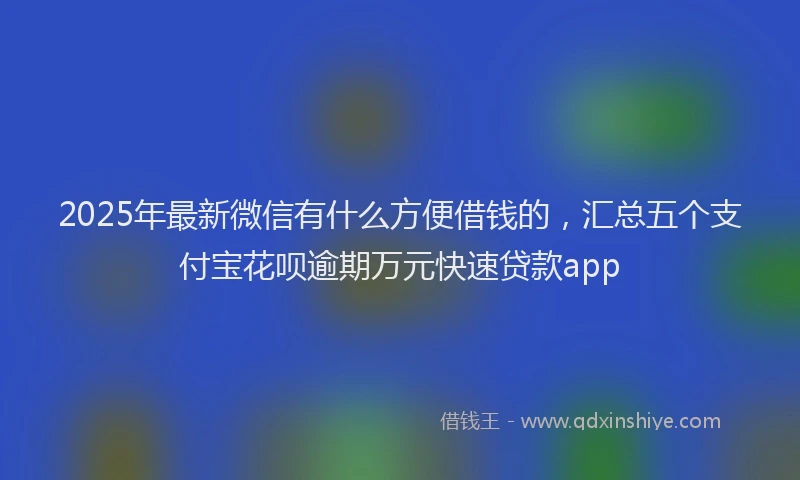 2025年最新微信有什么方便借钱的，汇总五个支付宝花呗逾期万元快速贷款app