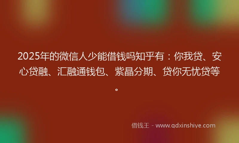 2025年的微信人少能借钱吗知乎有：你我贷、安心贷融、汇融通钱包、紫晶分期、贷你无忧贷等。