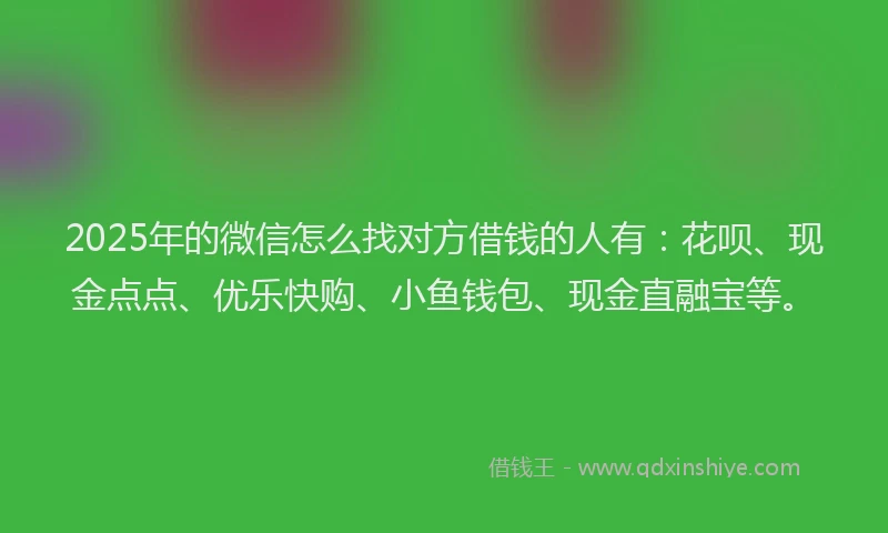 2025年的微信怎么找对方借钱的人有：花呗、现金点点、优乐快购、小鱼钱包、现金直融宝等。