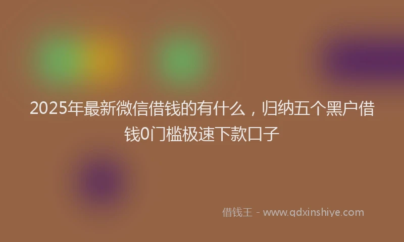 2025年最新微信借钱的有什么，归纳五个黑户借钱0门槛极速下款口子