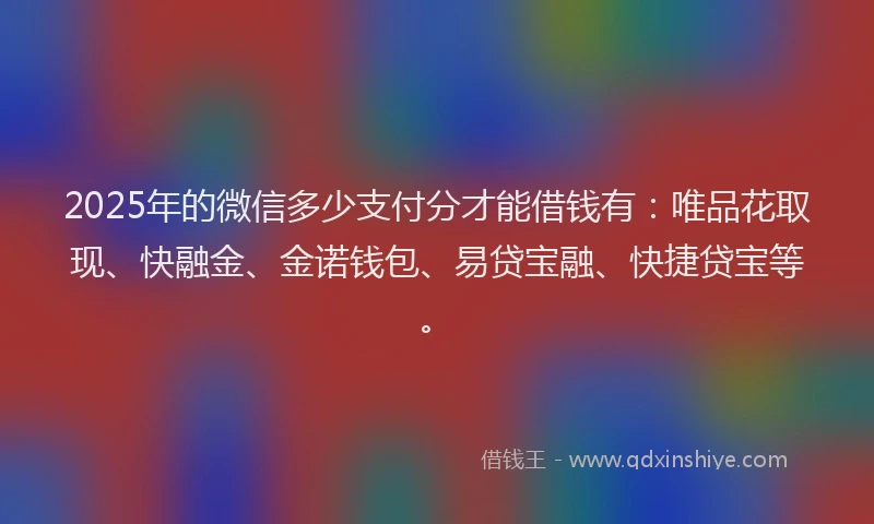 2025年的微信多少支付分才能借钱有：唯品花取现、快融金、金诺钱包、易贷宝融、快捷贷宝等。