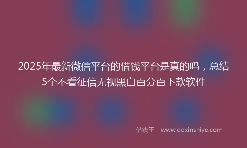 2025年最新微信平台的借钱平台是真的吗，总结5个不看征信无视黑白百分百下款软件