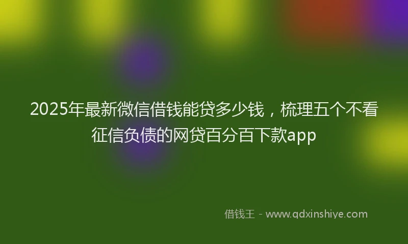 2025年最新微信借钱能贷多少钱，梳理五个不看征信负债的网贷百分百下款app