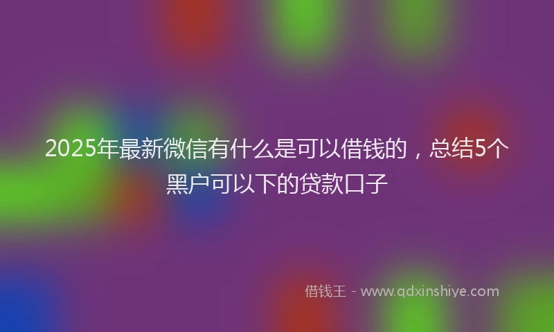 2025年最新微信有什么是可以借钱的，总结5个黑户可以下的贷款口子
