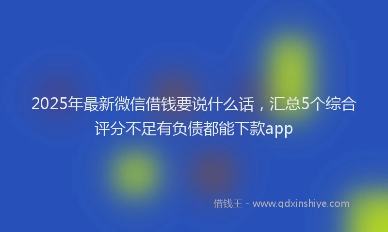 2025年最新微信借钱要说什么话，汇总5个综合评分不足有负债都能下款app