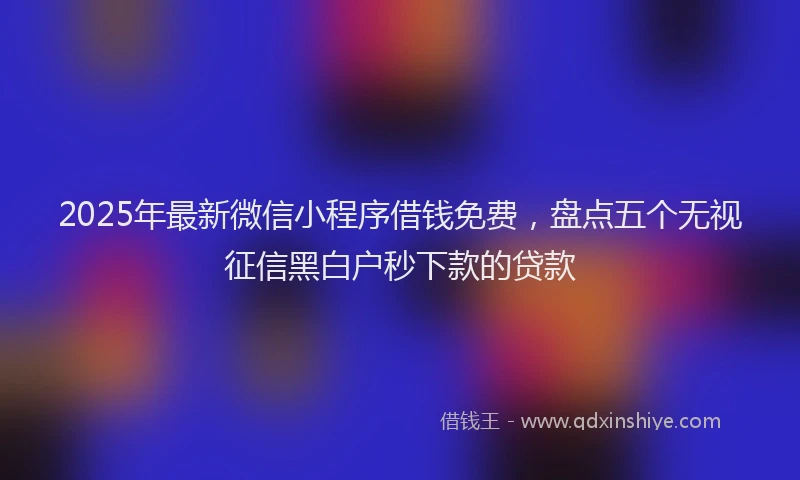 2025年最新微信小程序借钱免费，盘点五个无视征信黑白户秒下款的贷款