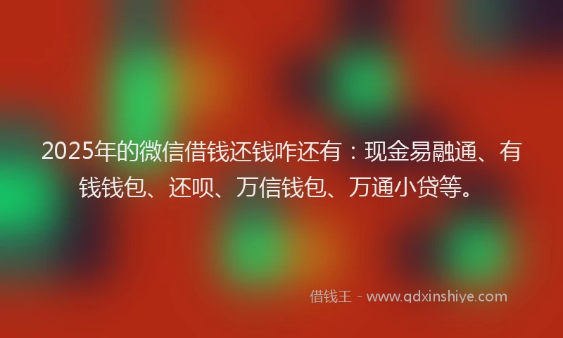 2025年的微信借钱还钱咋还有：现金易融通、有钱钱包、还呗、万信钱包、万通小贷等。