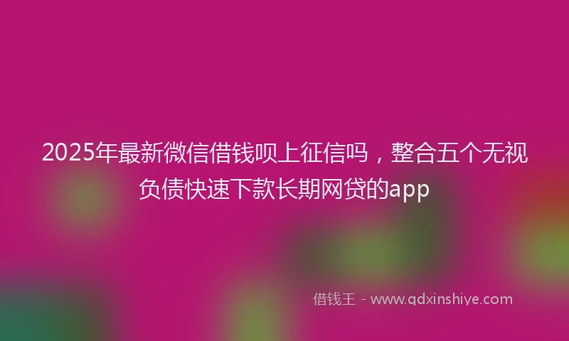 2025年最新微信借钱呗上征信吗，整合五个无视负债快速下款长期网贷的app