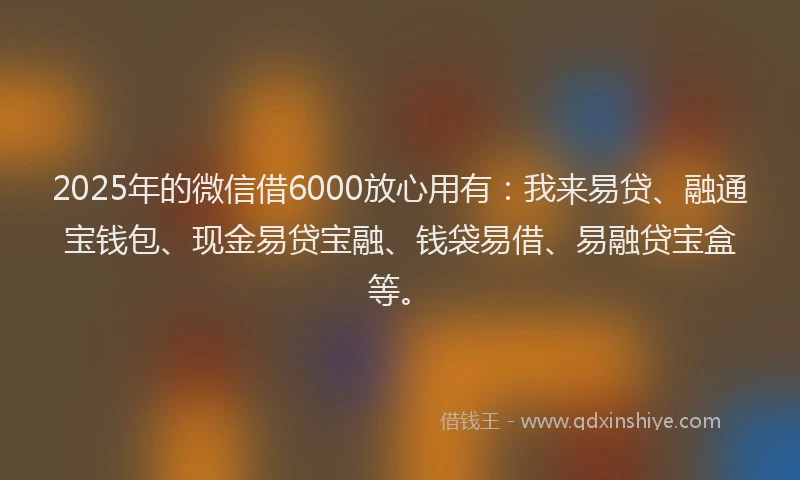 2025年的微信借6000放心用有：我来易贷、融通宝钱包、现金易贷宝融、钱袋易借、易融贷宝盒等。