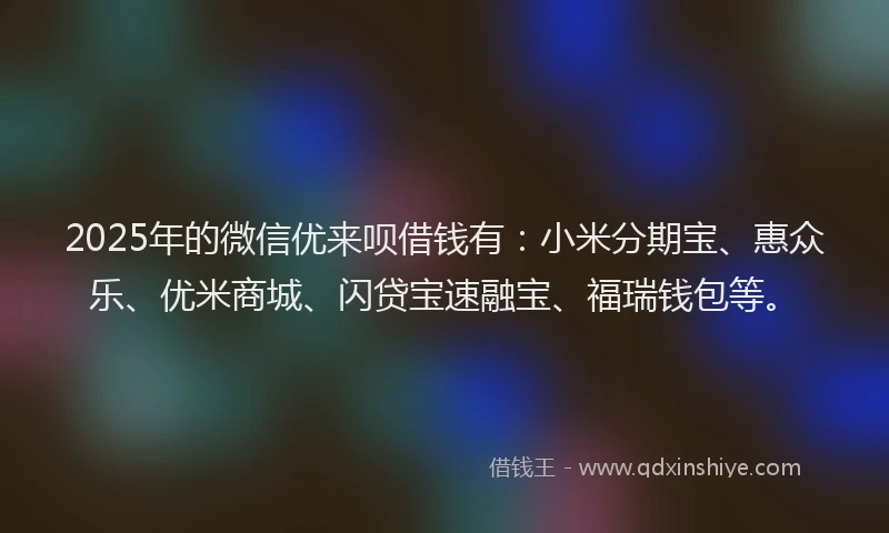 2025年的微信优来呗借钱有：小米分期宝、惠众乐、优米商城、闪贷宝速融宝、福瑞钱包等。