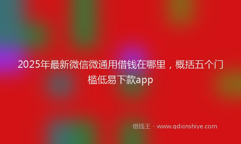 2025年最新微信微通用借钱在哪里，概括五个门槛低易下款app