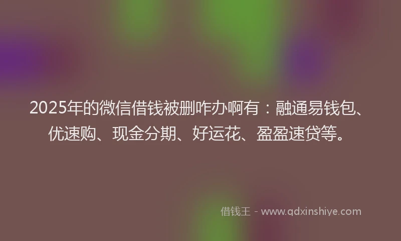 2025年的微信借钱被删咋办啊有：融通易钱包、优速购、现金分期、好运花、盈盈速贷等。