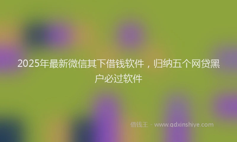 2025年最新微信其下借钱软件，归纳五个网贷黑户必过软件