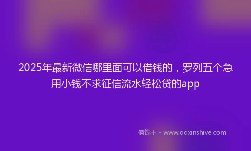 2025年最新微信哪里面可以借钱的，罗列五个急用小钱不求征信流水轻松贷的app