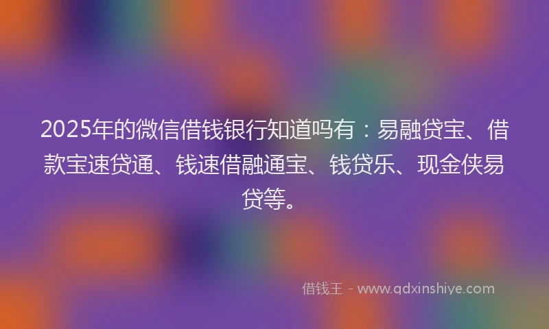 2025年的微信借钱银行知道吗有：易融贷宝、借款宝速贷通、钱速借融通宝、钱贷乐、现金侠易贷等。