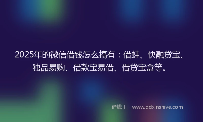 2025年的微信借钱怎么搞有：借蛙、快融贷宝、独品易购、借款宝易借、借贷宝盒等。