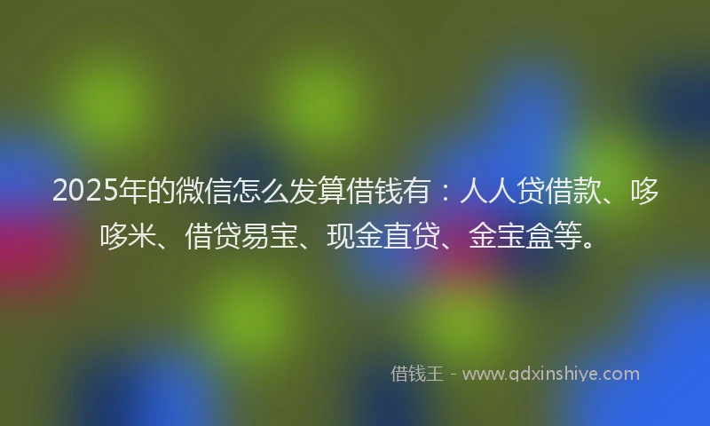2025年的微信怎么发算借钱有：人人贷借款、哆哆米、借贷易宝、现金直贷、金宝盒等。