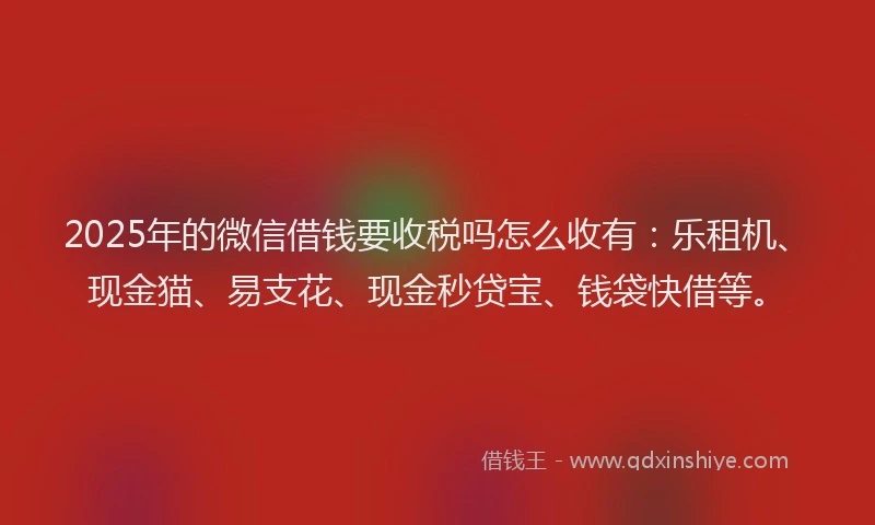 2025年的微信借钱要收税吗怎么收有：乐租机、现金猫、易支花、现金秒贷宝、钱袋快借等。